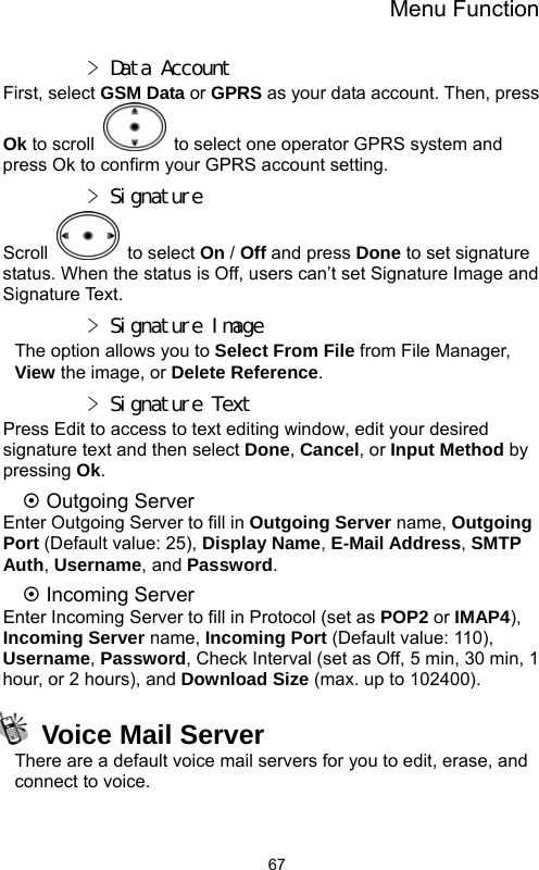 Menu Function  67&gt; Data Account First, select GSM Data or GPRS as your data account. Then, press Ok to scroll    to select one operator GPRS system and press Ok to confirm your GPRS account setting. &gt; Signature Scroll   to select On / Off and press Done to set signature status. When the status is Off, users can’t set Signature Image and Signature Text. &gt; Signature Image The option allows you to Select From File from File Manager, View the image, or Delete Reference. &gt; Signature Text Press Edit to access to text editing window, edit your desired signature text and then select Done, Cancel, or Input Method by pressing Ok.  ~ Outgoing Server Enter Outgoing Server to fill in Outgoing Server name, Outgoing Port (Default value: 25), Display Name, E-Mail Address, SMTP Auth, Username, and Password.  ~ Incoming Server Enter Incoming Server to fill in Protocol (set as POP2 or IMAP4), Incoming Server name, Incoming Port (Default value: 110), Username, Password, Check Interval (set as Off, 5 min, 30 min, 1 hour, or 2 hours), and Download Size (max. up to 102400).   Voice Mail Server There are a default voice mail servers for you to edit, erase, and connect to voice. 