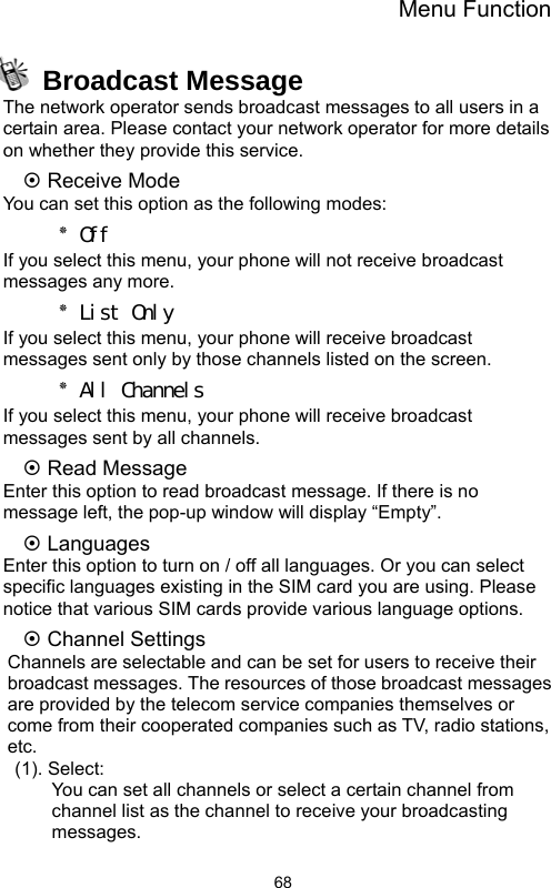 Menu Function  68 Broadcast Message The network operator sends broadcast messages to all users in a certain area. Please contact your network operator for more details on whether they provide this service. ~ Receive Mode You can set this option as the following modes: ٭ Off If you select this menu, your phone will not receive broadcast messages any more. ٭ List Only If you select this menu, your phone will receive broadcast messages sent only by those channels listed on the screen. ٭ All Channels If you select this menu, your phone will receive broadcast messages sent by all channels. ~ Read Message Enter this option to read broadcast message. If there is no message left, the pop-up window will display “Empty”. ~ Languages Enter this option to turn on / off all languages. Or you can select specific languages existing in the SIM card you are using. Please notice that various SIM cards provide various language options. ~ Channel Settings Channels are selectable and can be set for users to receive their broadcast messages. The resources of those broadcast messages are provided by the telecom service companies themselves or come from their cooperated companies such as TV, radio stations, etc. (1). Select: You can set all channels or select a certain channel from channel list as the channel to receive your broadcasting messages.  