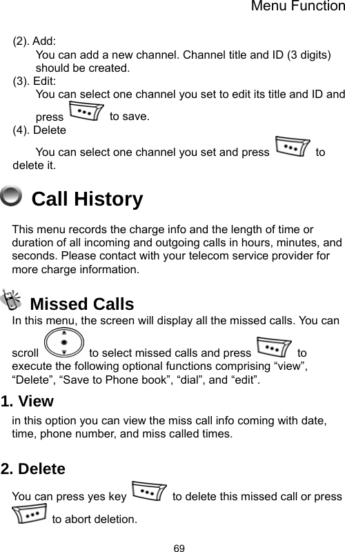 Menu Function  69(2). Add:          You can add a new channel. Channel title and ID (3 digits) should be created. (3). Edit: You can select one channel you set to edit its title and ID and press   to save. (4). Delete You can select one channel you set and press   to delete it.  Call History This menu records the charge info and the length of time or duration of all incoming and outgoing calls in hours, minutes, and seconds. Please contact with your telecom service provider for more charge information.  Missed Calls In this menu, the screen will display all the missed calls. You can scroll    to select missed calls and press   to execute the following optional functions comprising “view”, “Delete”, “Save to Phone book”, “dial”, and “edit”.   1. View   in this option you can view the miss call info coming with date, time, phone number, and miss called times.  2. Delete You can press yes key    to delete this missed call or press   to abort deletion.   