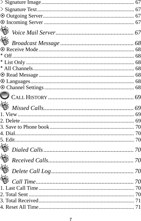   7&gt; Signature Image................................................................... 67 &gt; Signature Text...................................................................... 67 ~ Outgoing Server.................................................................. 67 ~ Incoming Server ................................................................. 67  Voice Mail Server................................................... 67  Broadcast Message................................................ 68 ~ Receive Mode..................................................................... 68 ٭ Off........................................................................................ 68 ٭ List Only .............................................................................. 68 ٭ All Channels......................................................................... 68 ~ Read Message..................................................................... 68 ~ Languages........................................................................... 68 ~ Channel Settings................................................................. 68  CALL HISTORY ........................................................ 69  Missed Calls........................................................... 69 1. View.................................................................................... 69 2. Delete.................................................................................. 69 3. Save to Phone book............................................................. 70 4. Dial...................................................................................... 70 5. Edit...................................................................................... 70  Dialed Calls........................................................... 70  Received Calls........................................................ 70   Delete Call Log...................................................... 70  Call Time................................................................ 70 1. Last Call Time..................................................................... 70 2. Total Sent ............................................................................ 70 3. Total Received..................................................................... 71 4. Reset All Time..................................................................... 71 