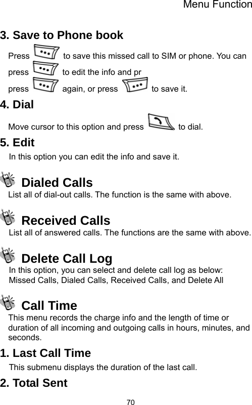 Menu Function  703. Save to Phone book Press    to save this missed call to SIM or phone. You can press   to edit the info and pr                                  press    again, or press    to save it. 4. Dial Move cursor to this option and press   to dial. 5. Edit In this option you can edit the info and save it.  Dialed Calls List all of dial-out calls. The function is the same with above.  Received Calls List all of answered calls. The functions are the same with above.     Delete Call Log In this option, you can select and delete call log as below: Missed Calls, Dialed Calls, Received Calls, and Delete All  Call Time This menu records the charge info and the length of time or duration of all incoming and outgoing calls in hours, minutes, and seconds. 1. Last Call Time This submenu displays the duration of the last call.   2. Total Sent 