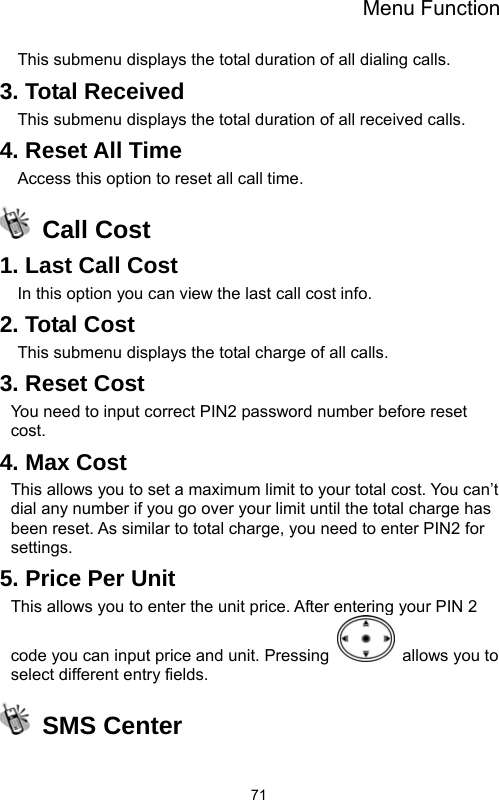 Menu Function  71This submenu displays the total duration of all dialing calls.   3. Total Received This submenu displays the total duration of all received calls. 4. Reset All Time Access this option to reset all call time.  Call Cost 1. Last Call Cost   In this option you can view the last call cost info. 2. Total Cost This submenu displays the total charge of all calls.   3. Reset Cost You need to input correct PIN2 password number before reset cost. 4. Max Cost This allows you to set a maximum limit to your total cost. You can’t dial any number if you go over your limit until the total charge has been reset. As similar to total charge, you need to enter PIN2 for settings. 5. Price Per Unit This allows you to enter the unit price. After entering your PIN 2 code you can input price and unit. Pressing   allows you to select different entry fields.  SMS Center  