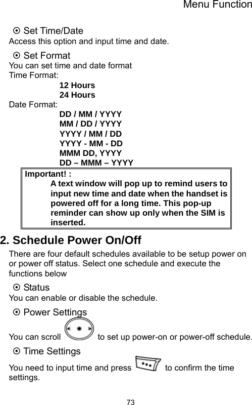 Menu Function  73~ Set Time/Date Access this option and input time and date. ~ Set Format You can set time and date format Time Format:             12 Hours             24 Hours Date Format:             DD / MM / YYYY             MM / DD / YYYY             YYYY / MM / DD             YYYY - MM - DD             MMM DD, YYYY             DD – MMM – YYYY Important! :                                            A text window will pop up to remind users to input new time and date when the handset is powered off for a long time. This pop-up reminder can show up only when the SIM is inserted. 2. Schedule Power On/Off There are four default schedules available to be setup power on or power off status. Select one schedule and execute the functions below ~ Status You can enable or disable the schedule. ~ Power Settings You can scroll    to set up power-on or power-off schedule. ~ Time Settings You need to input time and press    to confirm the time settings. 