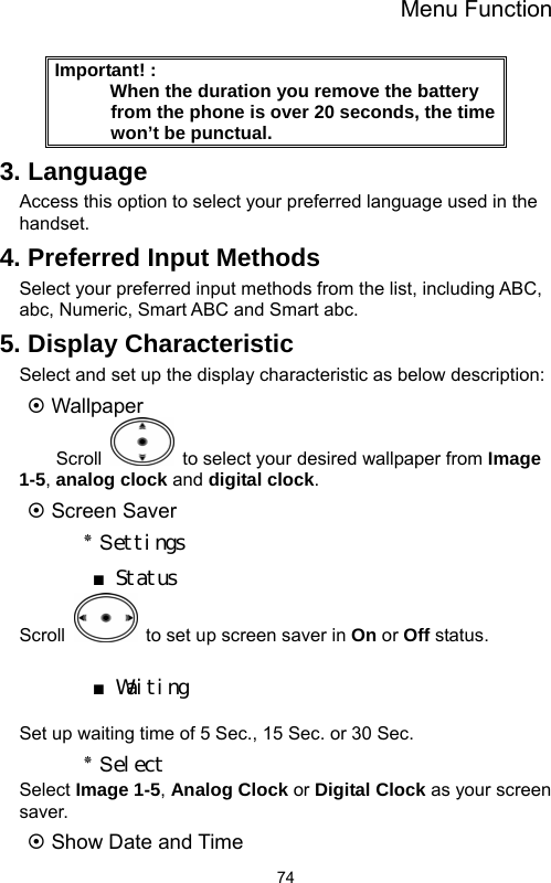 Menu Function  74Important! :                                      When the duration you remove the battery from the phone is over 20 seconds, the time won’t be punctual.   3. Language Access this option to select your preferred language used in the handset. 4. Preferred Input Methods Select your preferred input methods from the list, including ABC, abc, Numeric, Smart ABC and Smart abc.   5. Display Characteristic Select and set up the display characteristic as below description: ~ Wallpaper Scroll    to select your desired wallpaper from Image 1-5, analog clock and digital clock.  ~ Screen Saver ٭ Settings ■ Status Scroll    to set up screen saver in On or Off status.  ■ Waiting  Set up waiting time of 5 Sec., 15 Sec. or 30 Sec. ٭ Select Select Image 1-5, Analog Clock or Digital Clock as your screen saver. ~ Show Date and Time 