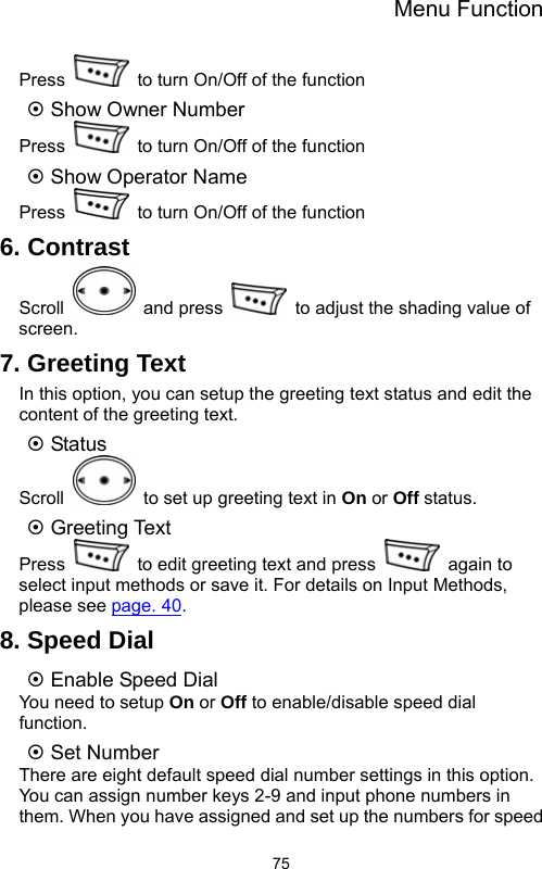 Menu Function  75Press    to turn On/Off of the function   ~ Show Owner Number   Press    to turn On/Off of the function ~ Show Operator Name Press    to turn On/Off of the function 6. Contrast Scroll   and press    to adjust the shading value of screen. 7. Greeting Text In this option, you can setup the greeting text status and edit the content of the greeting text. ~ Status Scroll    to set up greeting text in On or Off status. ~ Greeting Text Press    to edit greeting text and press   again to select input methods or save it. For details on Input Methods, please see page. 40. 8. Speed Dial ~ Enable Speed Dial You need to setup On or Off to enable/disable speed dial function. ~ Set Number There are eight default speed dial number settings in this option. You can assign number keys 2-9 and input phone numbers in them. When you have assigned and set up the numbers for speed 