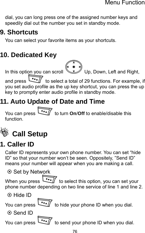 Menu Function  76dial, you can long press one of the assigned number keys and speedily dial out the number you set in standby mode. 9. Shortcuts You can select your favorite items as your shortcuts.  10. Dedicated Key In this option you can scroll    Up, Down, Left and Right, and press    to select a total of 29 functions. For example, if you set audio profile as the up key shortcut, you can press the up key to promptly enter audio profile in standby mode. 11. Auto Update of Date and Time You can press   to turn On/Off to enable/disable this function.  Call Setup 1. Caller ID Caller ID represents your own phone number. You can set “hide ID” so that your number won’t be seen. Oppositely, ”Send ID” means your number will appear when you are making a call.   ~ Set by Network When you press    to select this option, you can set your phone number depending on two line service of line 1 and line 2. ~ Hide ID You can press    to hide your phone ID when you dial. ~ Send ID You can press    to send your phone ID when you dial. 