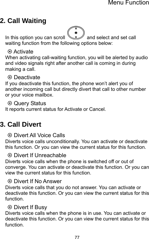 Menu Function  772. Call Waiting In this option you can scroll    and select and set call waiting function from the following options below:   ~ Activate When activating call-waiting function, you will be alerted by audio and video signals right after another call is coming in during making a call. ~ Deactivate If you deactivate this function, the phone won’t alert you of another incoming call but directly divert that call to other number or your voice mailbox. ~ Query Status It reports current status for Activate or Cancel.  3. Call Divert ~ Divert All Voice Calls Diverts voice calls unconditionally. You can activate or deactivate this function. Or you can view the current status for this function. ~ Divert If Unreachable Diverts voice calls when the phone is switched off or out of converge. You can activate or deactivate this function. Or you can view the current status for this function. ~ Divert If No Answer Diverts voice calls that you do not answer. You can activate or deactivate this function. Or you can view the current status for this function. ~ Divert If Busy Diverts voice calls when the phone is in use. You can activate or deactivate this function. Or you can view the current status for this function. 