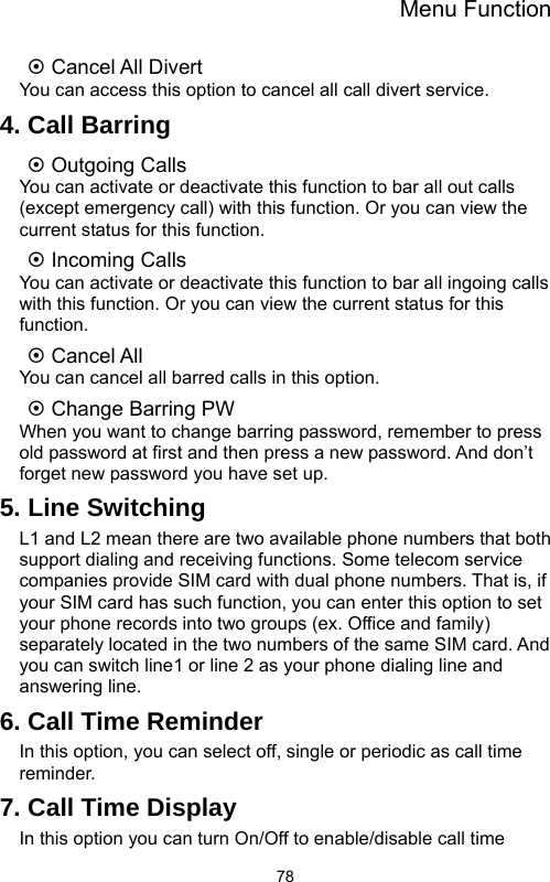 Menu Function  78~ Cancel All Divert You can access this option to cancel all call divert service. 4. Call Barring ~ Outgoing Calls You can activate or deactivate this function to bar all out calls (except emergency call) with this function. Or you can view the current status for this function. ~ Incoming Calls You can activate or deactivate this function to bar all ingoing calls with this function. Or you can view the current status for this function. ~ Cancel All You can cancel all barred calls in this option. ~ Change Barring PW When you want to change barring password, remember to press old password at first and then press a new password. And don’t forget new password you have set up. 5. Line Switching L1 and L2 mean there are two available phone numbers that both support dialing and receiving functions. Some telecom service companies provide SIM card with dual phone numbers. That is, if your SIM card has such function, you can enter this option to set your phone records into two groups (ex. Office and family) separately located in the two numbers of the same SIM card. And you can switch line1 or line 2 as your phone dialing line and answering line. 6. Call Time Reminder In this option, you can select off, single or periodic as call time reminder. 7. Call Time Display In this option you can turn On/Off to enable/disable call time 