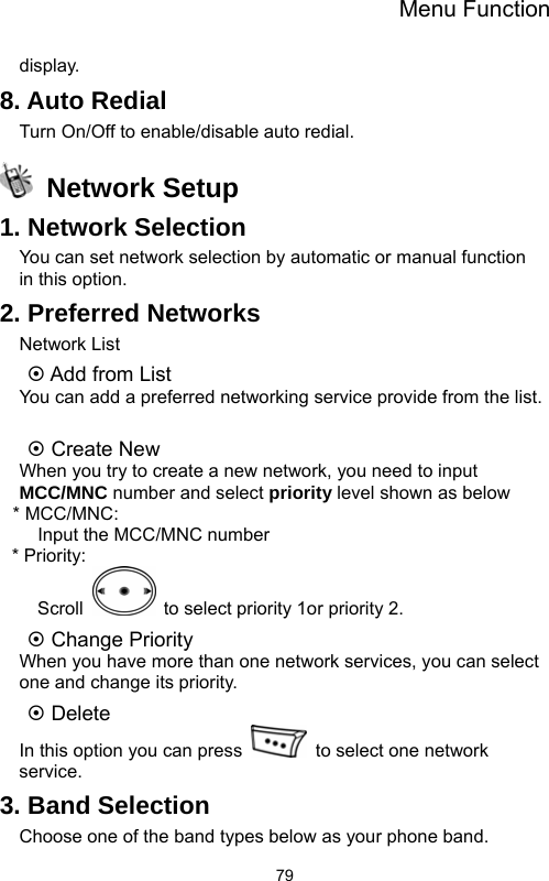 Menu Function  79display. 8. Auto Redial Turn On/Off to enable/disable auto redial.  Network Setup 1. Network Selection You can set network selection by automatic or manual function in this option. 2. Preferred Networks Network List ~ Add from List You can add a preferred networking service provide from the list.  ~ Create New When you try to create a new network, you need to input MCC/MNC number and select priority level shown as below * MCC/MNC:     Input the MCC/MNC number * Priority: Scroll    to select priority 1or priority 2. ~ Change Priority   When you have more than one network services, you can select one and change its priority. ~ Delete In this option you can press    to select one network service. 3. Band Selection Choose one of the band types below as your phone band.   