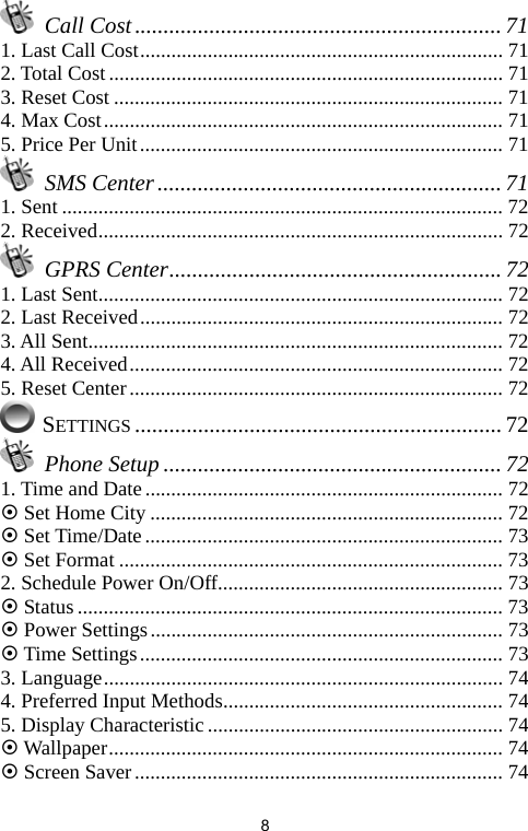   8 Call Cost................................................................ 71 1. Last Call Cost...................................................................... 71 2. Total Cost ............................................................................ 71 3. Reset Cost ........................................................................... 71 4. Max Cost............................................................................. 71 5. Price Per Unit...................................................................... 71  SMS Center ............................................................ 71 1. Sent ..................................................................................... 72 2. Received.............................................................................. 72  GPRS Center.......................................................... 72 1. Last Sent.............................................................................. 72 2. Last Received...................................................................... 72 3. All Sent................................................................................ 72 4. All Received........................................................................ 72 5. Reset Center........................................................................ 72  SETTINGS ................................................................ 72  Phone Setup ........................................................... 72 1. Time and Date..................................................................... 72 ~ Set Home City .................................................................... 72 ~ Set Time/Date..................................................................... 73 ~ Set Format .......................................................................... 73 2. Schedule Power On/Off....................................................... 73 ~ Status.................................................................................. 73 ~ Power Settings.................................................................... 73 ~ Time Settings...................................................................... 73 3. Language............................................................................. 74 4. Preferred Input Methods...................................................... 74 5. Display Characteristic......................................................... 74 ~ Wallpaper............................................................................ 74 ~ Screen Saver....................................................................... 74 