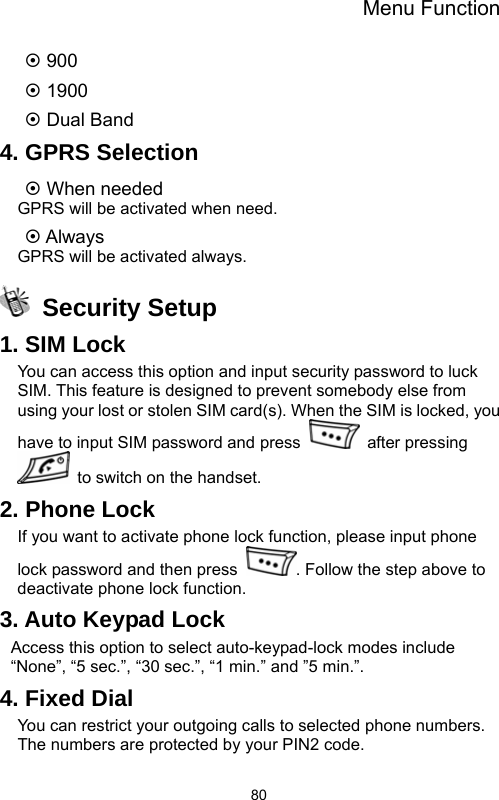 Menu Function  80~ 900 ~ 1900 ~ Dual Band 4. GPRS Selection ~ When needed GPRS will be activated when need. ~ Always GPRS will be activated always.  Security Setup 1. SIM Lock You can access this option and input security password to luck SIM. This feature is designed to prevent somebody else from using your lost or stolen SIM card(s). When the SIM is locked, you have to input SIM password and press   after pressing   to switch on the handset. 2. Phone Lock If you want to activate phone lock function, please input phone lock password and then press  . Follow the step above to deactivate phone lock function. 3. Auto Keypad Lock Access this option to select auto-keypad-lock modes include “None”, “5 sec.”, “30 sec.”, “1 min.” and ”5 min.”. 4. Fixed Dial You can restrict your outgoing calls to selected phone numbers. The numbers are protected by your PIN2 code. 