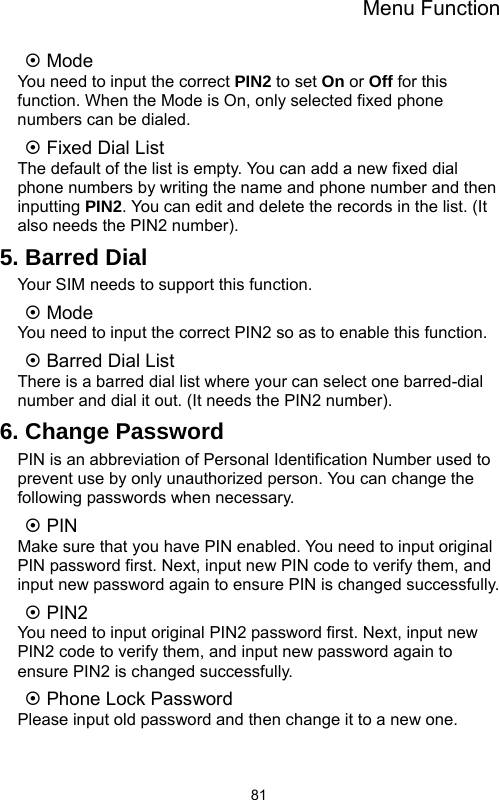 Menu Function  81~ Mode You need to input the correct PIN2 to set On or Off for this function. When the Mode is On, only selected fixed phone numbers can be dialed. ~ Fixed Dial List The default of the list is empty. You can add a new fixed dial phone numbers by writing the name and phone number and then inputting PIN2. You can edit and delete the records in the list. (It also needs the PIN2 number).   5. Barred Dial Your SIM needs to support this function. ~ Mode   You need to input the correct PIN2 so as to enable this function. ~ Barred Dial List There is a barred dial list where your can select one barred-dial number and dial it out. (It needs the PIN2 number). 6. Change Password PIN is an abbreviation of Personal Identification Number used to prevent use by only unauthorized person. You can change the following passwords when necessary. ~ PIN Make sure that you have PIN enabled. You need to input original PIN password first. Next, input new PIN code to verify them, and input new password again to ensure PIN is changed successfully. ~ PIN2 You need to input original PIN2 password first. Next, input new PIN2 code to verify them, and input new password again to ensure PIN2 is changed successfully. ~ Phone Lock Password Please input old password and then change it to a new one. 