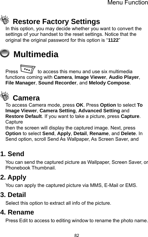 Menu Function  82  Restore Factory Settings In this option, you may decide whether you want to convert the settings of your handset to the reset settings. Notice that the original the original password for this option is “1122”  Multimedia Press    to access this menu and use six multimedia functions coming with Camera, Image Viewer, Audio Player, File Manager, Sound Recorder, and Melody Compose.  Camera To access Camera mode, press OK. Press Option to select To Image Viewer, Camera Setting, Advanced Setting and Restore Default. If you want to take a picture, press Capture. Capture then the screen will display the captured image. Next, press Option to select Send, Apply, Detail, Rename, and Delete. In Send option, scroll Send As Wallpaper, As Screen Saver, and    1. Send You can send the captured picture as Wallpaper, Screen Saver, or Phonebook Thumbnail. 2. Apply You can apply the captured picture via MMS, E-Mail or EMS. 3. Detail Select this option to extract all info of the picture. 4. Rename Press Edit to access to editing window to rename the photo name. 