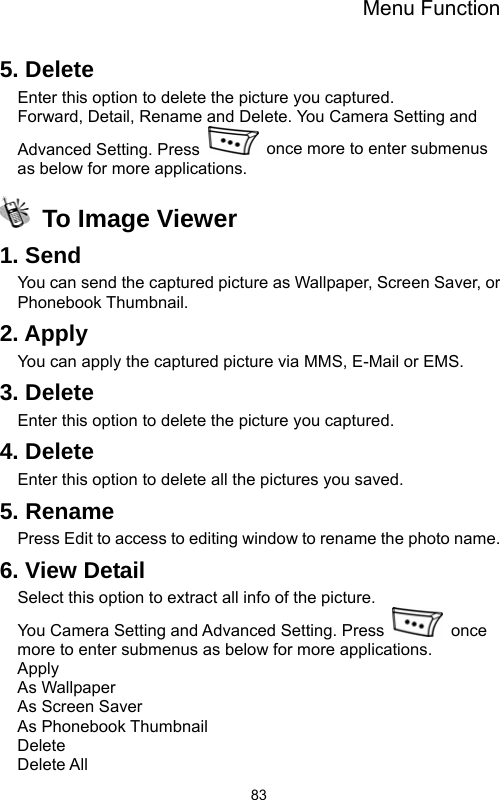 Menu Function  835. Delete Enter this option to delete the picture you captured. Forward, Detail, Rename and Delete. You Camera Setting and Advanced Setting. Press    once more to enter submenus as below for more applications.  To Image Viewer 1. Send You can send the captured picture as Wallpaper, Screen Saver, or Phonebook Thumbnail. 2. Apply You can apply the captured picture via MMS, E-Mail or EMS. 3. Delete Enter this option to delete the picture you captured. 4. Delete Enter this option to delete all the pictures you saved. 5. Rename Press Edit to access to editing window to rename the photo name. 6. View Detail Select this option to extract all info of the picture. You Camera Setting and Advanced Setting. Press   once more to enter submenus as below for more applications. Apply As Wallpaper As Screen Saver As Phonebook Thumbnail Delete  Delete All 