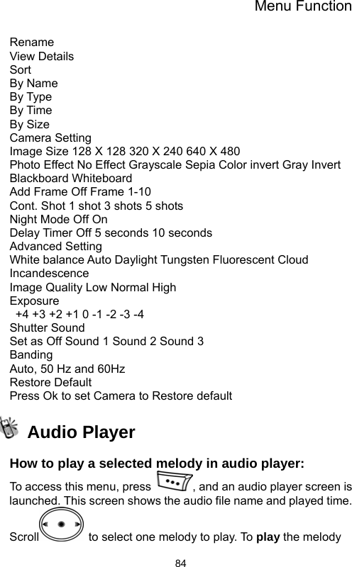 Menu Function  84Rename View Details Sort By Name By Type By Time By Size Camera Setting Image Size 128 X 128 320 X 240 640 X 480   Photo Effect No Effect Grayscale Sepia Color invert Gray Invert Blackboard Whiteboard   Add Frame Off Frame 1-10 Cont. Shot 1 shot 3 shots 5 shots Night Mode Off On Delay Timer Off 5 seconds 10 seconds Advanced Setting White balance Auto Daylight Tungsten Fluorescent Cloud Incandescence  Image Quality Low Normal High Exposure   +4 +3 +2 +1 0 -1 -2 -3 -4   Shutter Sound   Set as Off Sound 1 Sound 2 Sound 3 Banding  Auto, 50 Hz and 60Hz Restore Default Press Ok to set Camera to Restore default  Audio Player  How to play a selected melody in audio player: To access this menu, press  , and an audio player screen is launched. This screen shows the audio file name and played time. Scroll   to select one melody to play. To play the melody 