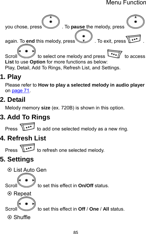 Menu Function  85you chose, press  . To pause the melody, press   again. To end this melody, press   . To exit, press  . Scroll   to select one melody and press   to access List to use Option for more functions as below:   Play, Detail, Add To Rings, Refresh List, and Settings.   1. Play Please refer to How to play a selected melody in audio player on page 71. 2. Detail Melody memory size (ex. 720B) is shown in this option. 3. Add To Rings Press    to add one selected melody as a new ring. 4. Refresh List Press    to refresh one selected melody. 5. Settings ~ List Auto Gen Scroll   to set this effect in On/Off status. ~ Repeat Scroll   to set this effect in Off / One / All status. ~ Shuffle 