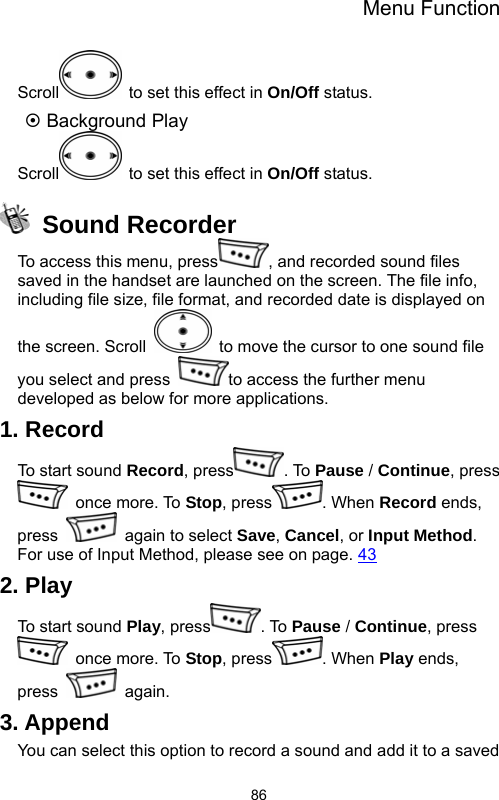 Menu Function  86Scroll   to set this effect in On/Off status. ~ Background Play Scroll   to set this effect in On/Off status.  Sound Recorder To access this menu, press , and recorded sound files saved in the handset are launched on the screen. The file info, including file size, file format, and recorded date is displayed on the screen. Scroll    to move the cursor to one sound file you select and press  to access the further menu developed as below for more applications. 1. Record To start sound Record, press . To Pause / Continue, press  once more. To Stop, press . When Record ends, press    again to select Save, Cancel, or Input Method. For use of Input Method, please see on page. 43 2. Play To start sound Play, press . To Pause / Continue, press  once more. To Stop, press . When Play ends, press   again. 3. Append You can select this option to record a sound and add it to a saved 