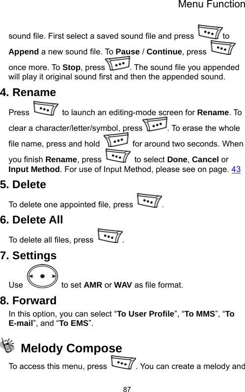 Menu Function  87sound file. First select a saved sound file and press  to Append a new sound file. To Pause / Continue, press   once more. To Stop, press . The sound file you appended will play it original sound first and then the appended sound. 4. Rename Press    to launch an editing-mode screen for Rename. To clear a character/letter/symbol, press . To erase the whole file name, press and hold    for around two seconds. When you finish Rename, press   to select Done, Cancel or Input Method. For use of Input Method, please see on page. 43 5. Delete To delete one appointed file, press  . 6. Delete All To delete all files, press  . 7. Settings Use   to set AMR or WAV as file format. 8. Forward In this option, you can select “To User Profile”, “To MMS”, “To E-mail”, and “To EMS”.  Melody Compose To access this menu, press  . You can create a melody and 