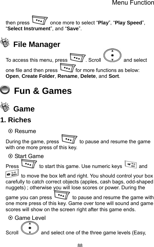 Menu Function  88then press    once more to select “Play”, “Play Speed”, “Select Instrument”, and “Save”.  File Manager To access this menu, press  . Scroll   and select one file and then press  for more functions as below:   Open, Create Folder, Rename, Delete, and Sort.  Fun &amp; Games  Game 1. Riches ~ Resume During the game, press    to pause and resume the game with one more press of this key. ~ Start Game Press    to start this game. Use numeric keys   and   to move the box left and right. You should control your box carefully to catch correct objects (apples, cash bags, odd-shaped nuggets) ; otherwise you will lose scores or power. During the game you can press    to pause and resume the game with one more press of this key. Game over tone will sound and game scores will show on the screen right after this game ends. ~ Game Level Scroll    and select one of the three game levels (Easy, 