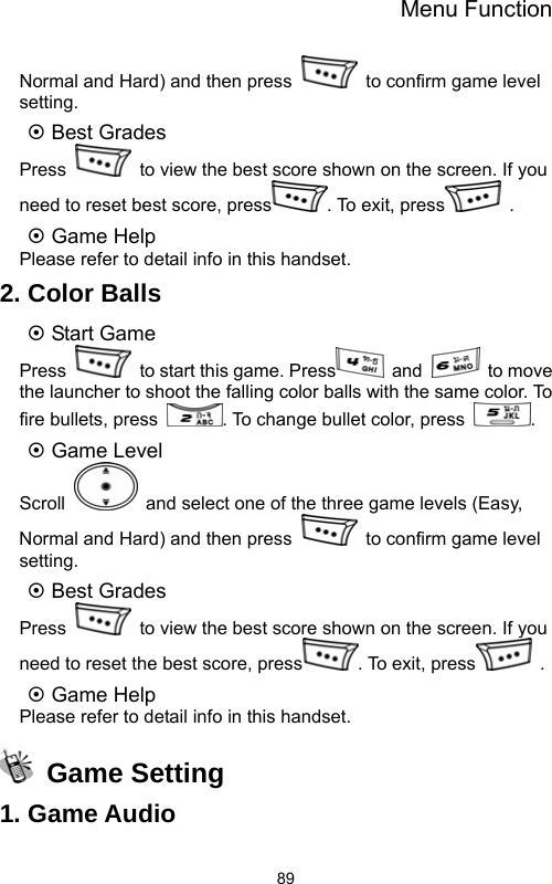 Menu Function  89Normal and Hard) and then press    to confirm game level setting. ~ Best Grades Press    to view the best score shown on the screen. If you need to reset best score, press . To exit, press  . ~ Game Help Please refer to detail info in this handset. 2. Color Balls ~ Start Game Press    to start this game. Press  and   to move the launcher to shoot the falling color balls with the same color. To fire bullets, press  . To change bullet color, press  .  ~ Game Level Scroll    and select one of the three game levels (Easy, Normal and Hard) and then press    to confirm game level setting. ~ Best Grades Press    to view the best score shown on the screen. If you need to reset the best score, press . To exit, press  . ~ Game Help Please refer to detail info in this handset.  Game Setting 1. Game Audio 