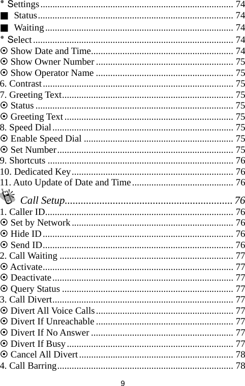   9٭ Settings................................................................................ 74 ■ Status................................................................................. 74 ■ Waiting.............................................................................. 74 ٭ Select................................................................................... 74 ~ Show Date and Time........................................................... 74 ~ Show Owner Number......................................................... 75 ~ Show Operator Name ......................................................... 75 6. Contrast............................................................................... 75 7. Greeting Text....................................................................... 75 ~ Status.................................................................................. 75 ~ Greeting Text ...................................................................... 75 8. Speed Dial........................................................................... 75 ~ Enable Speed Dial .............................................................. 75 ~ Set Number......................................................................... 75 9. Shortcuts ............................................................................. 76 10. Dedicated Key................................................................... 76 11. Auto Update of Date and Time.......................................... 76  Call Setup............................................................... 76 1. Caller ID.............................................................................. 76 ~ Set by Network................................................................... 76 ~ Hide ID............................................................................... 76 ~ Send ID............................................................................... 76 2. Call Waiting ........................................................................ 77 ~ Activate............................................................................... 77 ~ Deactivate........................................................................... 77 ~ Query Status ....................................................................... 77 3. Call Divert........................................................................... 77 ~ Divert All Voice Calls......................................................... 77 ~ Divert If Unreachable......................................................... 77 ~ Divert If No Answer ........................................................... 77 ~ Divert If Busy..................................................................... 77 ~ Cancel All Divert................................................................ 78 4. Call Barring......................................................................... 78 