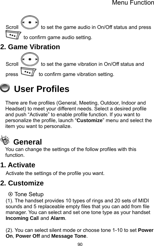 Menu Function  90Scroll    to set the game audio in On/Off status and press   to confirm game audio setting. 2. Game Vibration Scroll    to set the game vibration in On/Off status and press    to confirm game vibration setting.  User Profiles There are five profiles (General, Meeting, Outdoor, Indoor and Headset) to meet your different needs. Select a desired profile and push “Activate” to enable profile function. If you want to personalize the profile, launch “Customize” menu and select the item you want to personalize.  General You can change the settings of the follow profiles with this function. 1. Activate Activate the settings of the profile you want. 2. Customize ~ Tone Setup (1). The handset provides 10 types of rings and 20 sets of MIDI sounds and 5 replaceable empty files that you can add from file manager. You can select and set one tone type as your handset Incoming Call and Alarm.  (2). You can select silent mode or choose tone 1-10 to set Power On, Power Off and Message Tone. 