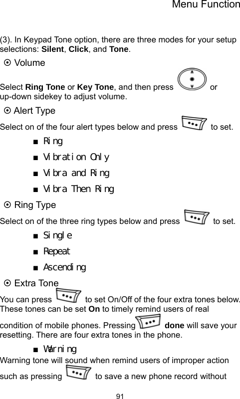 Menu Function  91 (3). In Keypad Tone option, there are three modes for your setup selections: Silent, Click, and Tone. ~ Volume Select Ring Tone or Key Tone, and then press   or up-down sidekey to adjust volume. ~ Alert Type Select on of the four alert types below and press   to set.  ■ Ring ■ Vibration Only ■ Vibra and Ring ■ Vibra Then Ring ~ Ring Type Select on of the three ring types below and press   to set. ■ Single ■ Repeat ■ Ascending ~ Extra Tone   You can press    to set On/Off of the four extra tones below. These tones can be set On to timely remind users of real condition of mobile phones. Pressing  done will save your resetting. There are four extra tones in the phone.   ■ Warning Warning tone will sound when remind users of improper action such as pressing    to save a new phone record without 