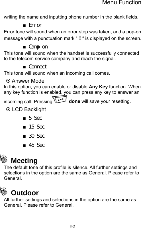 Menu Function  92writing the name and inputting phone number in the blank fields. ■ Error Error tone will sound when an error step was taken, and a pop-on message with a punctuation mark “ ! “ is displayed on the screen. ■ Camp on This tone will sound when the handset is successfully connected to the telecom service company and reach the signal. ■ Connect This tone will sound when an incoming call comes. ~ Answer Mode In this option, you can enable or disable Any Key function. When any key function is enabled, you can press any key to answer an incoming call. Pressing  done will save your resetting. ~ LCD Backlight ■ 5 Sec  ■ 15 Sec ■ 30 Sec ■ 45 Sec  Meeting The default tone of this profile is silence. All further settings and selections in the option are the same as General. Please refer to General.  Outdoor All further settings and selections in the option are the same as General. Please refer to General. 