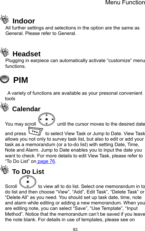 Menu Function  93 Indoor All further settings and selections in the option are the same as General. Please refer to General.   Headset Plugging in earpiece can automatically activate “customize” menu functions.  PIM   A variety of functions are available as your presonal convenient tools  Calendar You may scroll    until the cursor moves to the desired date and press    to select View Task or Jump to Date. View Task allows you not only to survey task list, but also to edit or add your task as a memorandum (or a to-do list) with setting Date, Time, Note and Alarm. Jump to Date enables you to input the date you want to check. For more details to edit View Task, please refer to “To Do List” on page 76.   To Do List Scroll    to view all to do list. Select one memorandum in to do list and then choose “View”, “Add”, Edit Task”, “Delete Task” or “Delete All” as you need. You should set up task date, time, note and alarm while editing or adding a new memorandum. When you are editing note, you can select “Save”, “Use Template”, “Input Method”. Notice that the memorandum can’t be saved if you leave the note blank. For details in use of templates, please see on 