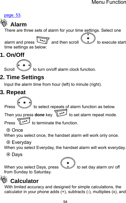 Menu Function  94page. 53.  Alarm There are three sets of alarm for your time settings. Select one alarm and press    and then scroll    to execute start time settings as below:     1. On/Off Scroll    to turn on/off alarm clock function. 2. Time Settings Input the alarm time from hour (left) to minute (right). 3. Repeat Press    to select repeats of alarm function as below. Then you press done key    to set alarm repeat mode. Press    to terminate the function. ~ Once When you select once, the handset alarm will work only once. ~ Everyday When you select Everyday, the handset alarm will work everyday. ~ Days When you select Days, press    to set day alarm on/ off from Sunday to Saturday.  Calculator With limited accuracy and designed for simple calculations, the calculator in your phone adds (+), subtracts (-), multiplies (x), and 