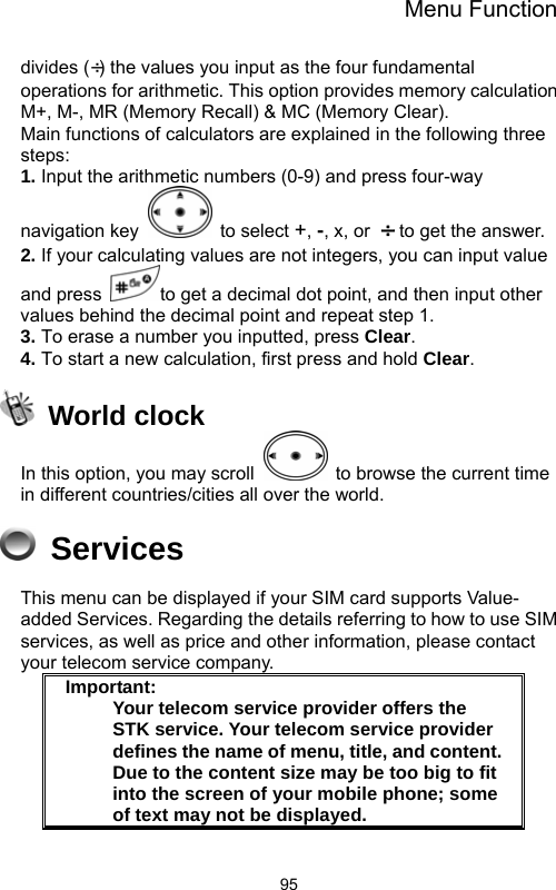 Menu Function  95divides (÷) the values you input as the four fundamental operations for arithmetic. This option provides memory calculation M+, M-, MR (Memory Recall) &amp; MC (Memory Clear).               Main functions of calculators are explained in the following three steps:                                                    1. Input the arithmetic numbers (0-9) and press four-way navigation key   to select +, -, x, or  ÷  to get the answer. 2. If your calculating values are not integers, you can input value and press  to get a decimal dot point, and then input other values behind the decimal point and repeat step 1. 3. To erase a number you inputted, press Clear. 4. To start a new calculation, first press and hold Clear.  World clock In this option, you may scroll    to browse the current time in different countries/cities all over the world.    Services This menu can be displayed if your SIM card supports Value- added Services. Regarding the details referring to how to use SIM services, as well as price and other information, please contact your telecom service company.  Important:     Your telecom service provider offers the STK service. Your telecom service provider defines the name of menu, title, and content.     Due to the content size may be too big to fit into the screen of your mobile phone; some of text may not be displayed.      