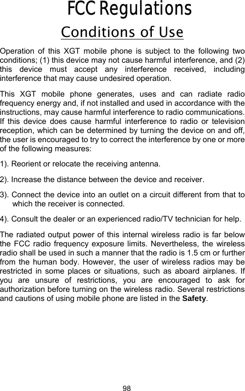            98FCC Regulations Conditions of Use Operation of this XGT mobile phone is subject to the following two conditions; (1) this device may not cause harmful interference, and (2) this device must accept any interference received, including interference that may cause undesired operation.   This XGT mobile phone generates, uses and can radiate radio frequency energy and, if not installed and used in accordance with the instructions, may cause harmful interference to radio communications. If this device does cause harmful interference to radio or television reception, which can be determined by turning the device on and off, the user is encouraged to try to correct the interference by one or more of the following measures:         1). Reorient or relocate the receiving antenna. 2). Increase the distance between the device and receiver. 3). Connect the device into an outlet on a circuit different from that to which the receiver is connected. 4). Consult the dealer or an experienced radio/TV technician for help. The radiated output power of this internal wireless radio is far below the FCC radio frequency exposure limits. Nevertheless, the wireless radio shall be used in such a manner that the radio is 1.5 cm or further from the human body. However, the user of wireless radios may be restricted in some places or situations, such as aboard airplanes. If you are unsure of restrictions, you are encouraged to ask for authorization before turning on the wireless radio. Several restrictions and cautions of using mobile phone are listed in the Safety.                  