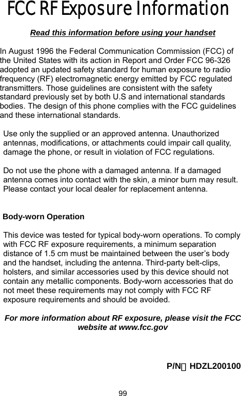            99FCC RF Exposure Information   Read this information before using your handset  In August 1996 the Federal Communication Commission (FCC) of the United States with its action in Report and Order FCC 96-326 adopted an updated safety standard for human exposure to radio frequency (RF) electromagnetic energy emitted by FCC regulated transmitters. Those guidelines are consistent with the safety standard previously set by both U.S and international standards bodies. The design of this phone complies with the FCC guidelines and these international standards.  Use only the supplied or an approved antenna. Unauthorized antennas, modifications, or attachments could impair call quality, damage the phone, or result in violation of FCC regulations.  Do not use the phone with a damaged antenna. If a damaged antenna comes into contact with the skin, a minor burn may result. Please contact your local dealer for replacement antenna.   Body-worn Operation  This device was tested for typical body-worn operations. To comply with FCC RF exposure requirements, a minimum separation distance of 1.5 cm must be maintained between the user’s body and the handset, including the antenna. Third-party belt-clips, holsters, and similar accessories used by this device should not contain any metallic components. Body-worn accessories that do not meet these requirements may not comply with FCC RF exposure requirements and should be avoided.  For more information about RF exposure, please visit the FCC website at www.fcc.gov    P/N：HDZL200100 