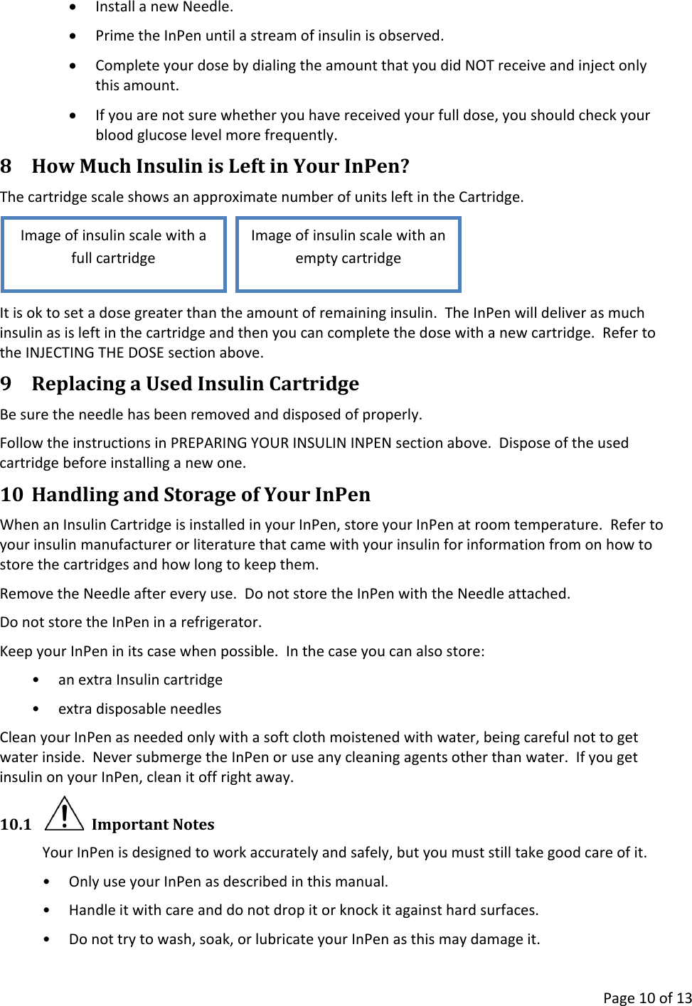      Page 10 of 13 • Install a new Needle. • Prime the InPen until a stream of insulin is observed. • Complete your dose by dialing the amount that you did NOT receive and inject only this amount. • If you are not sure whether you have received your full dose, you should check your blood glucose level more frequently. 8 How Much Insulin is Left in Your InPen? The cartridge scale shows an approximate number of units left in the Cartridge.     It is ok to set a dose greater than the amount of remaining insulin.  The InPen will deliver as much insulin as is left in the cartridge and then you can complete the dose with a new cartridge.  Refer to the INJECTING THE DOSE section above. 9 Replacing a Used Insulin Cartridge Be sure the needle has been removed and disposed of properly. Follow the instructions in PREPARING YOUR INSULIN INPEN section above.  Dispose of the used cartridge before installing a new one. 10 Handling and Storage of Your InPen When an Insulin Cartridge is installed in your InPen, store your InPen at room temperature.  Refer to your insulin manufacturer or literature that came with your insulin for information from on how to store the cartridges and how long to keep them. Remove the Needle after every use.  Do not store the InPen with the Needle attached. Do not store the InPen in a refrigerator. Keep your InPen in its case when possible.  In the case you can also store: • an extra Insulin cartridge • extra disposable needles Clean your InPen as needed only with a soft cloth moistened with water, being careful not to get water inside.  Never submerge the InPen or use any cleaning agents other than water.  If you get insulin on your InPen, clean it off right away. 10.1   Important Notes Your InPen is designed to work accurately and safely, but you must still take good care of it. • Only use your InPen as described in this manual. • Handle it with care and do not drop it or knock it against hard surfaces. • Do not try to wash, soak, or lubricate your InPen as this may damage it. Image of insulin scale with an empty cartridge Image of insulin scale with a full cartridge 