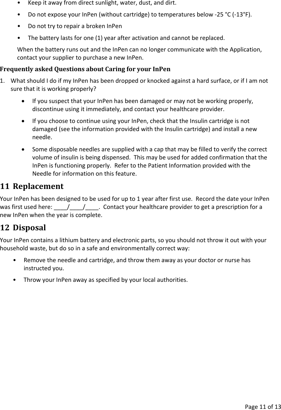      Page 11 of 13 • Keep it away from direct sunlight, water, dust, and dirt. • Do not expose your InPen (without cartridge) to temperatures below -25 °C (-13°F). • Do not try to repair a broken InPen • The battery lasts for one (1) year after activation and cannot be replaced. When the battery runs out and the InPen can no longer communicate with the Application, contact your supplier to purchase a new InPen. Frequently asked Questions about Caring for your InPen 1. What should I do if my InPen has been dropped or knocked against a hard surface, or if I am not sure that it is working properly? • If you suspect that your InPen has been damaged or may not be working properly, discontinue using it immediately, and contact your healthcare provider. • If you choose to continue using your InPen, check that the Insulin cartridge is not damaged (see the information provided with the Insulin cartridge) and install a new needle. • Some disposable needles are supplied with a cap that may be filled to verify the correct volume of insulin is being dispensed.  This may be used for added confirmation that the InPen is functioning properly.  Refer to the Patient Information provided with the Needle for information on this feature. 11 Replacement Your InPen has been designed to be used for up to 1 year after first use.  Record the date your InPen was first used here: ____/____/____.  Contact your healthcare provider to get a prescription for a new InPen when the year is complete. 12 Disposal Your InPen contains a lithium battery and electronic parts, so you should not throw it out with your household waste, but do so in a safe and environmentally correct way: • Remove the needle and cartridge, and throw them away as your doctor or nurse has instructed you. • Throw your InPen away as specified by your local authorities.    