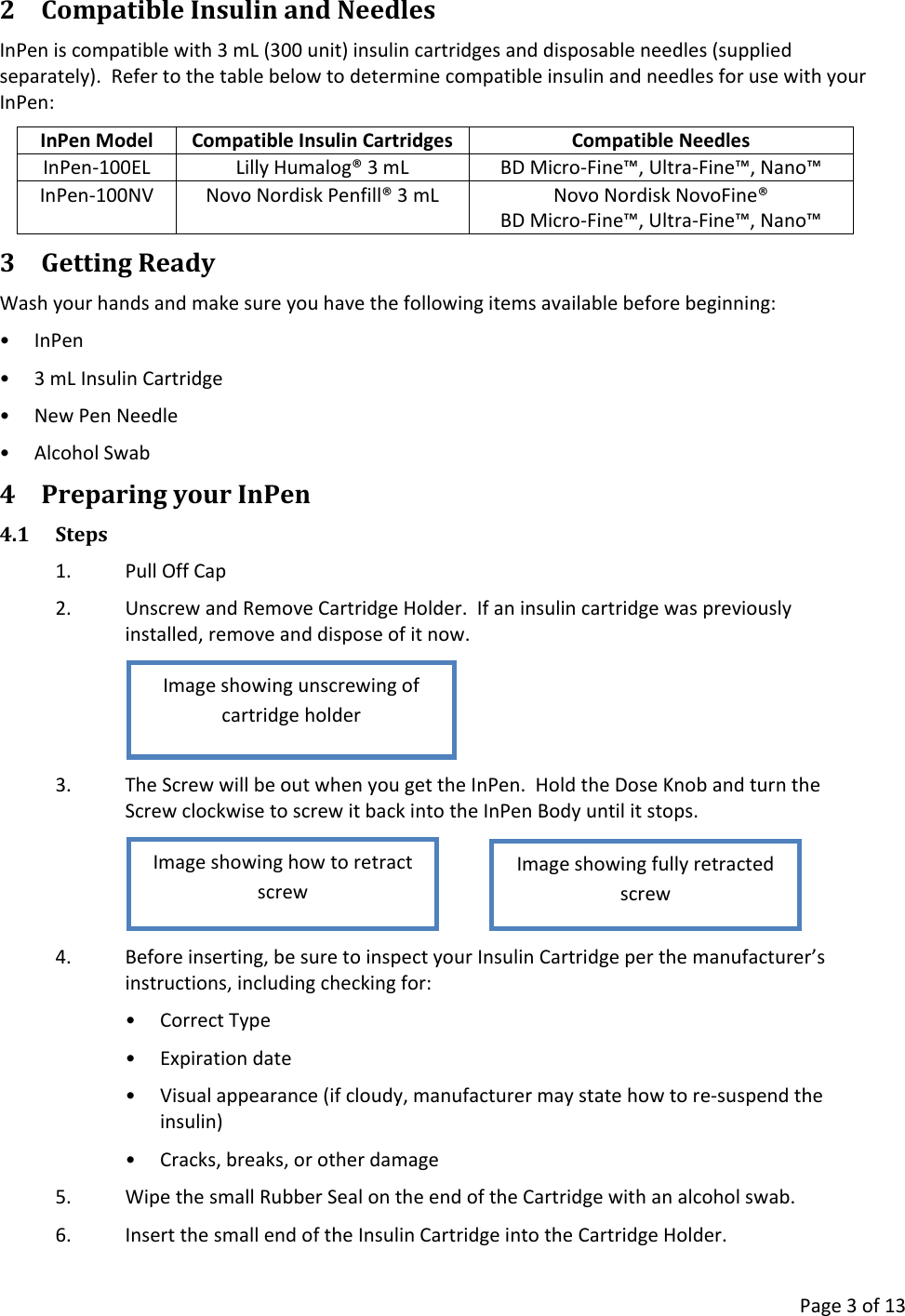      Page 3 of 13 2 Compatible Insulin and Needles InPen is compatible with 3 mL (300 unit) insulin cartridges and disposable needles (supplied separately).  Refer to the table below to determine compatible insulin and needles for use with your InPen: InPen Model Compatible Insulin Cartridges Compatible Needles InPen-100EL Lilly Humalog® 3 mL BD Micro-Fine™, Ultra-Fine™, Nano™ InPen-100NV Novo Nordisk Penfill® 3 mL Novo Nordisk NovoFine® BD Micro-Fine™, Ultra-Fine™, Nano™ 3 Getting Ready Wash your hands and make sure you have the following items available before beginning: • InPen • 3 mL Insulin Cartridge • New Pen Needle • Alcohol Swab 4 Preparing your InPen 4.1 Steps 1. Pull Off Cap 2. Unscrew and Remove Cartridge Holder.  If an insulin cartridge was previously installed, remove and dispose of it now.  3. The Screw will be out when you get the InPen.  Hold the Dose Knob and turn the Screw clockwise to screw it back into the InPen Body until it stops.    4. Before inserting, be sure to inspect your Insulin Cartridge per the manufacturer’s instructions, including checking for: • Correct Type • Expiration date • Visual appearance (if cloudy, manufacturer may state how to re-suspend the insulin) • Cracks, breaks, or other damage 5. Wipe the small Rubber Seal on the end of the Cartridge with an alcohol swab. 6. Insert the small end of the Insulin Cartridge into the Cartridge Holder.   Image showing fully retracted screw Image showing how to retract screw Image showing unscrewing of cartridge holder 