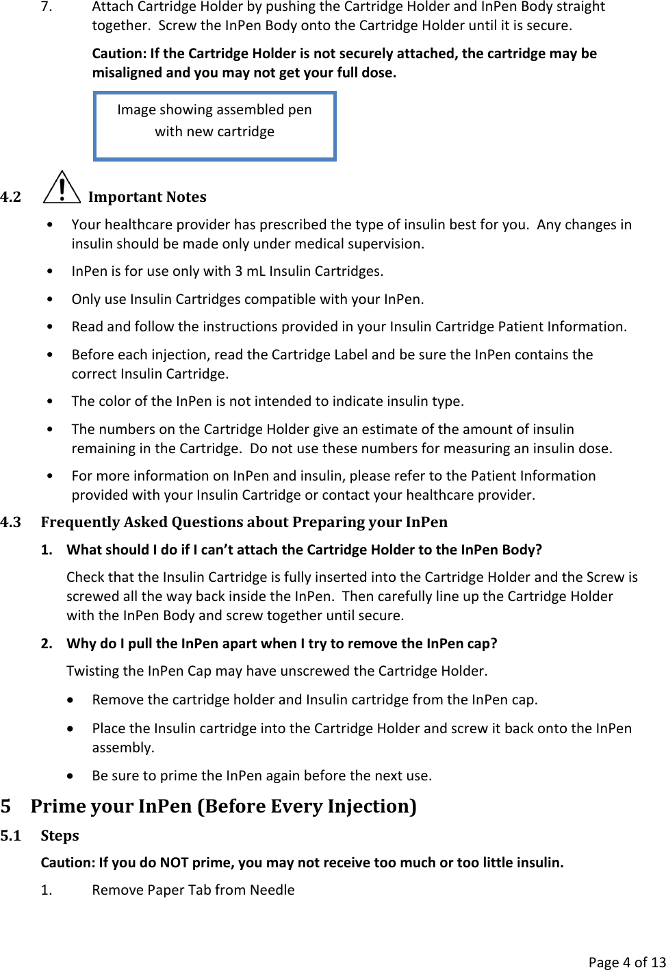      Page 4 of 13 7. Attach Cartridge Holder by pushing the Cartridge Holder and InPen Body straight together.  Screw the InPen Body onto the Cartridge Holder until it is secure. Caution: If the Cartridge Holder is not securely attached, the cartridge may be misaligned and you may not get your full dose.  4.2   Important Notes • Your healthcare provider has prescribed the type of insulin best for you.  Any changes in insulin should be made only under medical supervision. • InPen is for use only with 3 mL Insulin Cartridges. • Only use Insulin Cartridges compatible with your InPen. • Read and follow the instructions provided in your Insulin Cartridge Patient Information. • Before each injection, read the Cartridge Label and be sure the InPen contains the correct Insulin Cartridge. • The color of the InPen is not intended to indicate insulin type. • The numbers on the Cartridge Holder give an estimate of the amount of insulin remaining in the Cartridge.  Do not use these numbers for measuring an insulin dose. • For more information on InPen and insulin, please refer to the Patient Information provided with your Insulin Cartridge or contact your healthcare provider. 4.3 Frequently Asked Questions about Preparing your InPen 1. What should I do if I can’t attach the Cartridge Holder to the InPen Body? Check that the Insulin Cartridge is fully inserted into the Cartridge Holder and the Screw is screwed all the way back inside the InPen.  Then carefully line up the Cartridge Holder with the InPen Body and screw together until secure. 2. Why do I pull the InPen apart when I try to remove the InPen cap? Twisting the InPen Cap may have unscrewed the Cartridge Holder. • Remove the cartridge holder and Insulin cartridge from the InPen cap. • Place the Insulin cartridge into the Cartridge Holder and screw it back onto the InPen assembly. • Be sure to prime the InPen again before the next use. 5 Prime your InPen (Before Every Injection) 5.1 Steps Caution: If you do NOT prime, you may not receive too much or too little insulin. 1. Remove Paper Tab from Needle Image showing assembled pen with new cartridge 