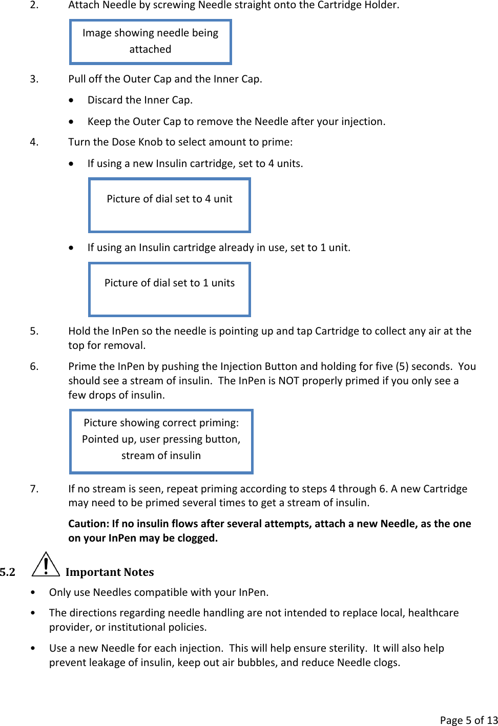      Page 5 of 13 2. Attach Needle by screwing Needle straight onto the Cartridge Holder.  3. Pull off the Outer Cap and the Inner Cap. • Discard the Inner Cap. • Keep the Outer Cap to remove the Needle after your injection. 4. Turn the Dose Knob to select amount to prime: • If using a new Insulin cartridge, set to 4 units.  • If using an Insulin cartridge already in use, set to 1 unit.  5. Hold the InPen so the needle is pointing up and tap Cartridge to collect any air at the top for removal. 6. Prime the InPen by pushing the Injection Button and holding for five (5) seconds.  You should see a stream of insulin.  The InPen is NOT properly primed if you only see a few drops of insulin.  7. If no stream is seen, repeat priming according to steps 4 through 6. A new Cartridge may need to be primed several times to get a stream of insulin. Caution: If no insulin flows after several attempts, attach a new Needle, as the one on your InPen may be clogged.   5.2   Important Notes • Only use Needles compatible with your InPen. • The directions regarding needle handling are not intended to replace local, healthcare provider, or institutional policies. • Use a new Needle for each injection.  This will help ensure sterility.  It will also help prevent leakage of insulin, keep out air bubbles, and reduce Needle clogs. Picture showing correct priming: Pointed up, user pressing button, stream of insulin Picture of dial set to 1 units Picture of dial set to 4 unit Image showing needle being attached 