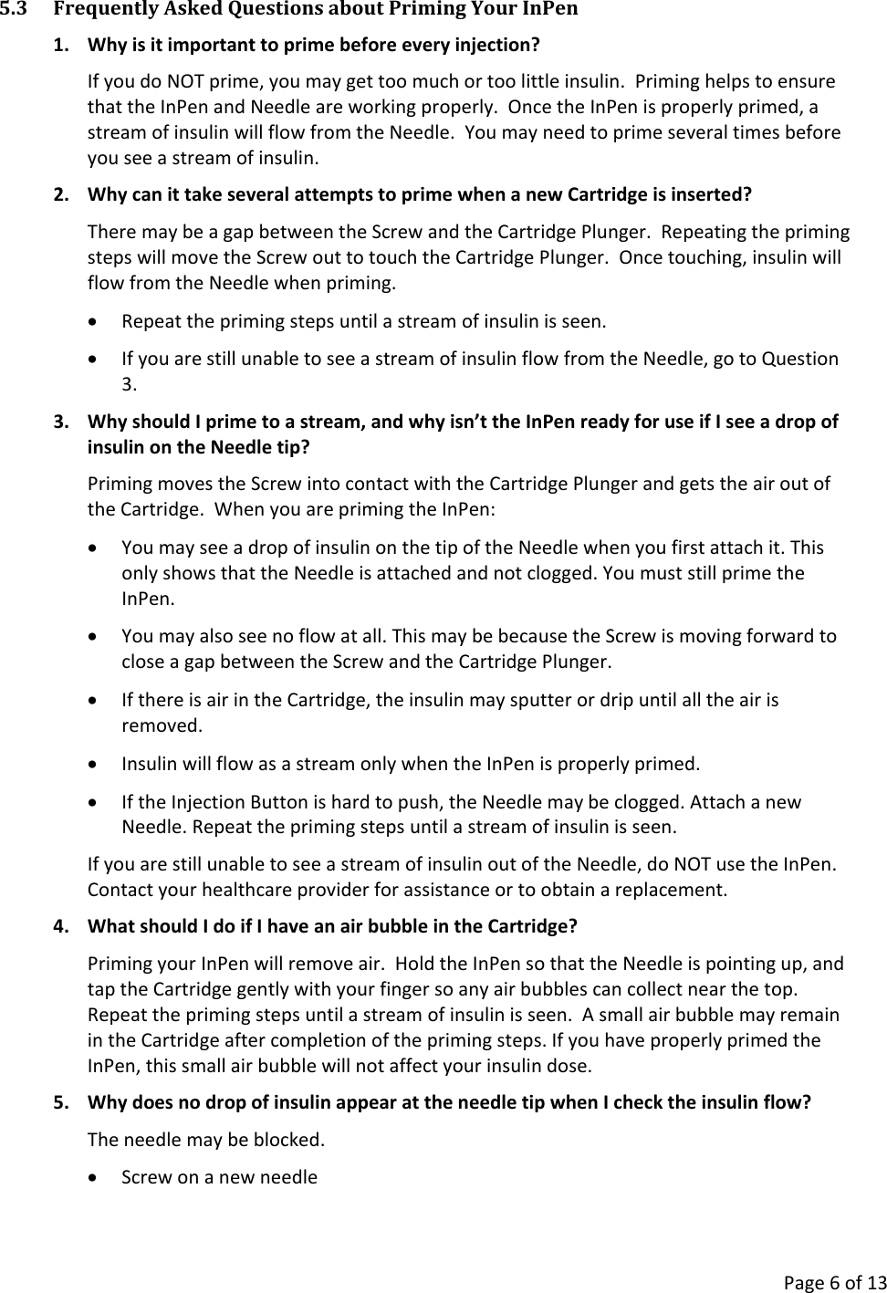      Page 6 of 13 5.3 Frequently Asked Questions about Priming Your InPen 1. Why is it important to prime before every injection? If you do NOT prime, you may get too much or too little insulin.  Priming helps to ensure that the InPen and Needle are working properly.  Once the InPen is properly primed, a stream of insulin will flow from the Needle.  You may need to prime several times before you see a stream of insulin. 2. Why can it take several attempts to prime when a new Cartridge is inserted? There may be a gap between the Screw and the Cartridge Plunger.  Repeating the priming steps will move the Screw out to touch the Cartridge Plunger.  Once touching, insulin will flow from the Needle when priming. • Repeat the priming steps until a stream of insulin is seen. • If you are still unable to see a stream of insulin flow from the Needle, go to Question 3. 3. Why should I prime to a stream, and why isn’t the InPen ready for use if I see a drop of insulin on the Needle tip? Priming moves the Screw into contact with the Cartridge Plunger and gets the air out of the Cartridge.  When you are priming the InPen: • You may see a drop of insulin on the tip of the Needle when you first attach it. This only shows that the Needle is attached and not clogged. You must still prime the InPen. • You may also see no flow at all. This may be because the Screw is moving forward to close a gap between the Screw and the Cartridge Plunger. • If there is air in the Cartridge, the insulin may sputter or drip until all the air is removed. • Insulin will flow as a stream only when the InPen is properly primed. • If the Injection Button is hard to push, the Needle may be clogged. Attach a new Needle. Repeat the priming steps until a stream of insulin is seen. If you are still unable to see a stream of insulin out of the Needle, do NOT use the InPen.  Contact your healthcare provider for assistance or to obtain a replacement. 4. What should I do if I have an air bubble in the Cartridge? Priming your InPen will remove air.  Hold the InPen so that the Needle is pointing up, and tap the Cartridge gently with your finger so any air bubbles can collect near the top.  Repeat the priming steps until a stream of insulin is seen.  A small air bubble may remain in the Cartridge after completion of the priming steps. If you have properly primed the InPen, this small air bubble will not affect your insulin dose. 5. Why does no drop of insulin appear at the needle tip when I check the insulin flow? The needle may be blocked. • Screw on a new needle 