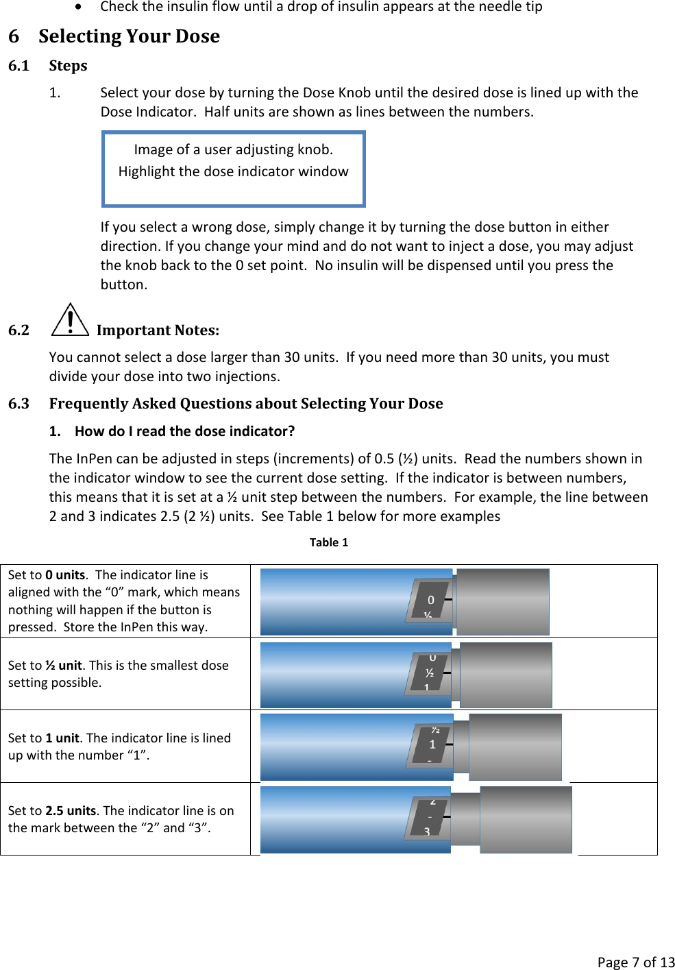      Page 7 of 13 • Check the insulin flow until a drop of insulin appears at the needle tip 6 Selecting Your Dose 6.1 Steps 1. Select your dose by turning the Dose Knob until the desired dose is lined up with the Dose Indicator.  Half units are shown as lines between the numbers.  If you select a wrong dose, simply change it by turning the dose button in either direction. If you change your mind and do not want to inject a dose, you may adjust the knob back to the 0 set point.  No insulin will be dispensed until you press the button. 6.2   Important Notes: You cannot select a dose larger than 30 units.  If you need more than 30 units, you must divide your dose into two injections. 6.3 Frequently Asked Questions about Selecting Your Dose 1. How do I read the dose indicator? The InPen can be adjusted in steps (increments) of 0.5 (½) units.  Read the numbers shown in the indicator window to see the current dose setting.  If the indicator is between numbers, this means that it is set at a ½ unit step between the numbers.  For example, the line between 2 and 3 indicates 2.5 (2 ½) units.  See Table 1 below for more examples Table 1 Set to 0 units.  The indicator line is aligned with the “0” mark, which means nothing will happen if the button is pressed.  Store the InPen this way.  Set to ½ unit. This is the smallest dose setting possible.  Set to 1 unit. The indicator line is lined up with the number “1”.  Set to 2.5 units. The indicator line is on the mark between the “2” and “3”.  Image of a user adjusting knob. Highlight the dose indicator window 