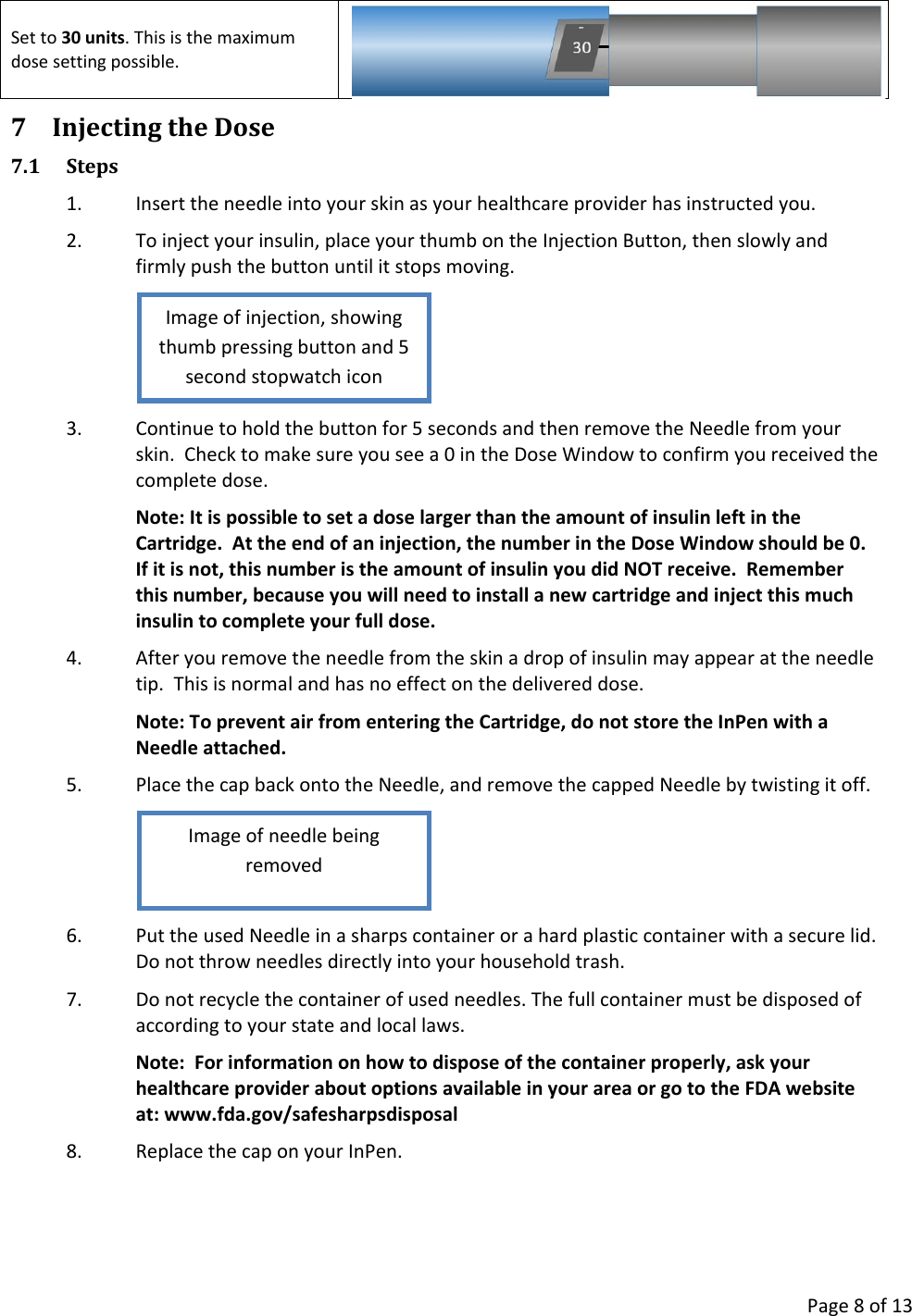      Page 8 of 13 Set to 30 units. This is the maximum dose setting possible.  7 Injecting the Dose 7.1 Steps 1. Insert the needle into your skin as your healthcare provider has instructed you. 2. To inject your insulin, place your thumb on the Injection Button, then slowly and firmly push the button until it stops moving.  3. Continue to hold the button for 5 seconds and then remove the Needle from your skin.  Check to make sure you see a 0 in the Dose Window to confirm you received the complete dose. Note: It is possible to set a dose larger than the amount of insulin left in the Cartridge.  At the end of an injection, the number in the Dose Window should be 0.  If it is not, this number is the amount of insulin you did NOT receive.  Remember this number, because you will need to install a new cartridge and inject this much insulin to complete your full dose. 4. After you remove the needle from the skin a drop of insulin may appear at the needle tip.  This is normal and has no effect on the delivered dose. Note: To prevent air from entering the Cartridge, do not store the InPen with a Needle attached. 5. Place the cap back onto the Needle, and remove the capped Needle by twisting it off.  6. Put the used Needle in a sharps container or a hard plastic container with a secure lid. Do not throw needles directly into your household trash. 7. Do not recycle the container of used needles. The full container must be disposed of according to your state and local laws. Note:  For information on how to dispose of the container properly, ask your healthcare provider about options available in your area or go to the FDA website at: www.fda.gov/safesharpsdisposal 8. Replace the cap on your InPen. Image of needle being removed Image of injection, showing thumb pressing button and 5 second stopwatch icon 