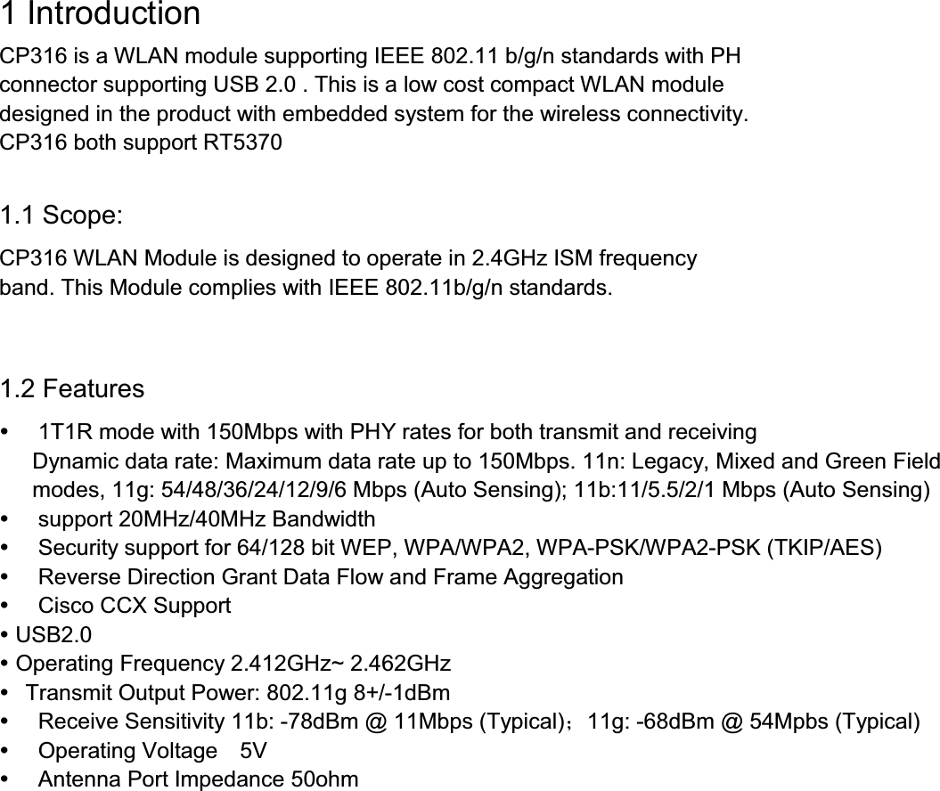 1 IntroductionCP316 is a WLAN module supporting IEEE 802.11 b/g/n standards with PHconnector supporting USB 2.0 . This is a low cost compact WLAN moduledesigned in the product with embedded system for the wireless connectivity.CP316 both support RT53701.1 Scope:CP316 WLAN Module is designed to operate in 2.4GHz ISM frequencyband. This Module complies with IEEE 802.11b/g/n standards.1.2 Features1T1R mode with 150Mbps with PHY rates for both transmit and receivingDynamic data rate: Maximum data rate up to 150Mbps. 11n: Legacy, Mixed and Green Fieldmodes, 11g: 54/48/36/24/12/9/6 Mbps (Auto Sensing); 11b:11/5.5/2/1 Mbps (Auto Sensing)support 20MHz/40MHz BandwidthSecurity support for 64/128 bit WEP, WPA/WPA2, WPA-PSK/WPA2-PSK (TKIP/AES) Reverse Direction Grant Data Flow and Frame AggregationCisco CCX SupportUSB2.0Operating Frequency 2.412GHz~ 2.4GHzTransmit Output Power: 802.11g +/-1dBmReceive Sensitivity 11b: -78dBm @ 11Mbps (Typical)11g: -68dBm @ 54Mpbs (Typical)Operating Voltage 5VAntenna Port Impedance 50ohm