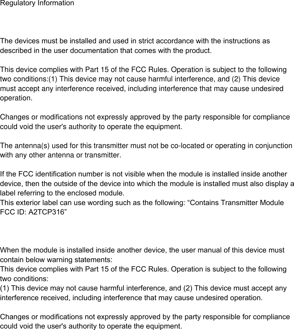  Regulatory Information    The devices must be installed and used in strict accordance with the instructions as described in the user documentation that comes with the product.  This device complies with Part 15 of the FCC Rules. Operation is subject to the following two conditions:(1) This device may not cause harmful interference, and (2) This device must accept any interference received, including interference that may cause undesiredoperation.  Changes or modifications not expressly approved by the party responsible for compliance could void the user's authority to operate the equipment. The antenna(s) used for this transmitter must not be co-located or operating in conjunction with any other antenna or transmitter.  If the FCC identification number is not visible when the module is installed inside another device, then the outside of the device into which the module is installed must also display a label referring to the enclosed module. This exterior label can use wording such as the following: &ldquo;Contains Transmitter Module FCC ID: A2TCP316&rdquo;    When the module is installed inside another device, the user manual of this device must contain below warning statements: This device complies with Part 15 of the FCC Rules. Operation is subject to the following two conditions: (1) This device may not cause harmful interference, and (2) This device must accept any interference received, including interference that may cause undesired operation.  Changes or modifications not expressly approved by the party responsible for compliance could void the user's authority to operate the equipment.  