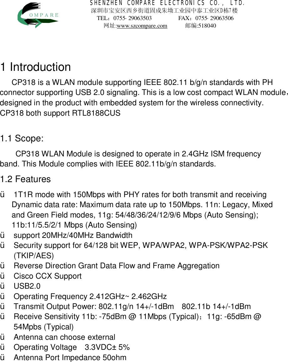46214SHENZHEN COMPARE ELECTRONICS CO., LTD. 深圳市宝安区西乡街道固戍朱坳工业园中泰工业区D栋7楼 TEL：0755-29063503           FAX：0755-29063506            网址:www.szcompare.com      邮编:518040    ＯＭＰＡＲＥ  1 Introduction CP318 is a WLAN module supporting IEEE 802.11 b/g/n standards with PH connector supporting USB 2.0 signaling. This is a low cost compact WLAN module，designed in the product with embedded system for the wireless connectivity. CP318 both support RTL8188CUS  1.1 Scope: CP318 WLAN Module is designed to operate in 2.4GHz ISM frequency band. This Module complies with IEEE 802.11b/g/n standards. 1.2 Features &Yuml; 1T1R mode with 150Mbps with PHY rates for both transmit and receiving Dynamic data rate: Maximum data rate up to 150Mbps. 11n: Legacy, Mixed and Green Field modes, 11g: 54/48/36/24/12/9/6 Mbps (Auto Sensing); 11b:11/5.5/2/1 Mbps (Auto Sensing) &Yuml; support 20MHz/40MHz Bandwidth &Yuml; Security support for 64/128 bit WEP, WPA/WPA2, WPA-PSK/WPA2-PSK (TKIP/AES) &Yuml; Reverse Direction Grant Data Flow and Frame Aggregation &Yuml; Cisco CCX Support &Yuml; USB2.0 &Yuml; Operating Frequency 2.412GHz~ 2. GHz  &Yuml; Transmit Output Power: 802.11g/n 14+/-1dBm  802.11b +/-1dBm &Yuml; Receive Sensitivity 11b: -75dBm @ 11Mbps (Typical)；11g: -65dBm @ 54Mpbs (Typical) &Yuml; Antenna can choose     external &Yuml; Operating Voltage  3.3VDC&plusmn; 5% &Yuml; Antenna Port Impedance 50ohm        