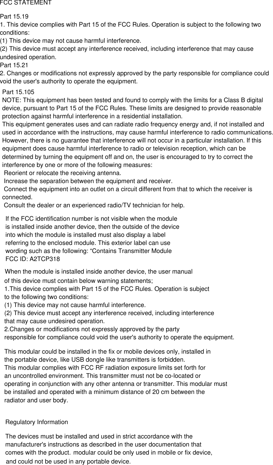 modular could be only used in mobile or fix device, 2.Changes or modifications not expressly approved by the party 1.This device complies with Part 15 of the FCC Rules. Operation is subject               FCC STATEMENTPart 15.191. This device complies with Part 15 of the FCC Rules. Operation is subject to the following twoconditions:(1) This device may not cause harmful interference.(2) This device must accept any interference received, including interference that may causeundesired operation.Part 15.212. Changes or modifications not expressly approved by the party responsible for compliance couldvoid the user's authority to operate the equipment.When the module is installed inside another device, the user manual of this device must contain below warning statements;to the following two conditions:(1) This device may not cause harmful interference.(2) This device must accept any interference received, including interference that may cause undesired operation.responsible for compliance could void the user's authority to operate the equipment.This modular could be installed in the fix or mobile devices only, installed in the portable device, like USB dongle like transmitters is forbidden.This modular complies with FCC RF radiation exposure limits set forth for an uncontrolled environment. This transmitter must not be co-located or operating in conjunction with any other antenna or transmitter. This modular mustbe installed and operated with a minimum distance of 20 cm between the radiator and user body.Regulatory InformationThe devices must be installed and used in strict accordance with the manufacturer's instructions as described in the user documentation that comes with the product.and could not be used in any portable device.Part 15.105NOTE: This equipment has been tested and found to comply with the limits for a Class B digitaldevice, pursuant to Part 15 of the FCC Rules. These limits are designed to provide reasonableprotection against harmful interference in a residential installation.This equipment generates uses and can radiate radio frequency energy and, if not installed andused in accordance with the instructions, may cause harmful interference to radio communications.However, there is no guarantee that interference will not occur in a particular installation. If thisequipment does cause harmful interference to radio or television reception, which can bedetermined by turning the equipment off and on, the user is encouraged to try to correct theinterference by one or more of the following measures: Reorient or relocate the receiving antenna. Increase the separation between the equipment and receiver. Connect the equipment into an outlet on a circuit different from that to which the receiver isconnected. Consult the dealer or an experienced radio/TV technician for help.If the FCC identification number is not visible when the module is installed inside another device, then the outside of the device into which the module is installed must also display a label referring to the enclosed module. This exterior label can use wording such as the following: &ldquo;Contains Transmitter Module FCC ID: A2TCP318