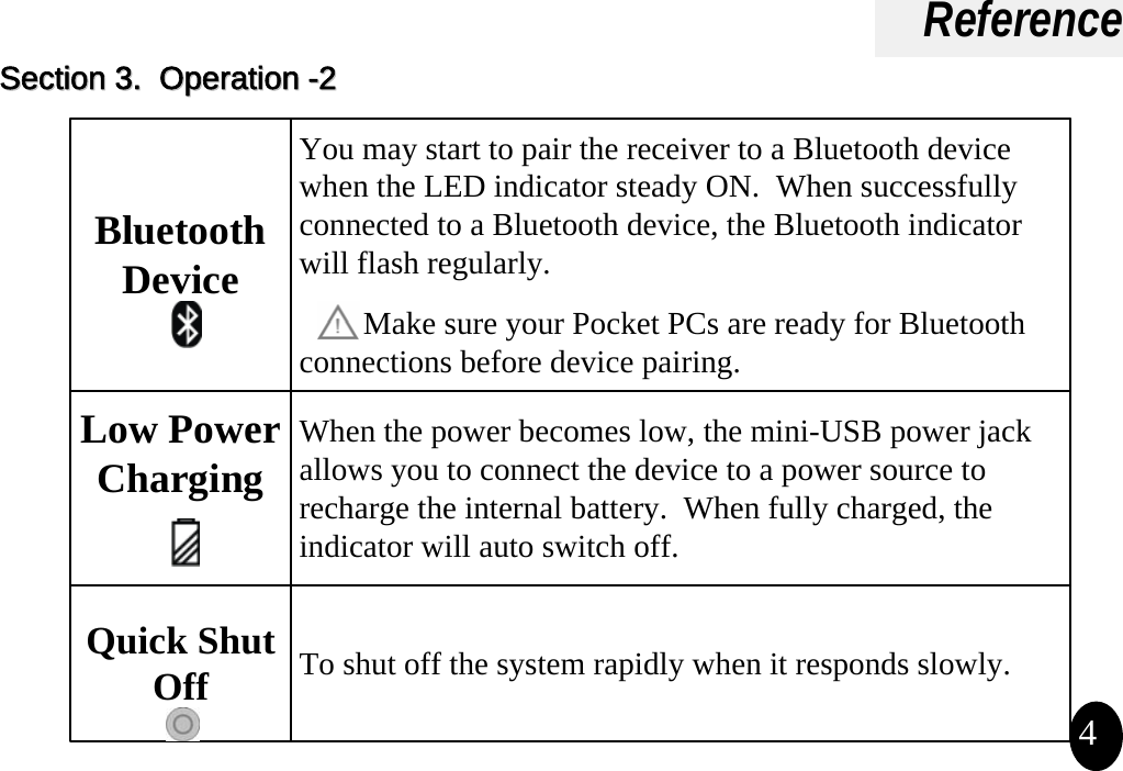 Reference4Bluetooth DeviceYou may start to pair the receiver to a Bluetooth device when the LED indicator steady ON.  When successfully connected to a Bluetooth device, the Bluetooth indicator will flash regularly. Make sure your Pocket PCs are ready for Bluetooth connections before device pairing.Low Power ChargingWhen the power becomes low, the mini-USB power jack allows you to connect the device to a power source to recharge the internal battery.  When fully charged, the indicator will auto switch off.Quick Shut Off To shut off the system rapidly when it responds slowly.Section 3.  Operation Section 3.  Operation --22