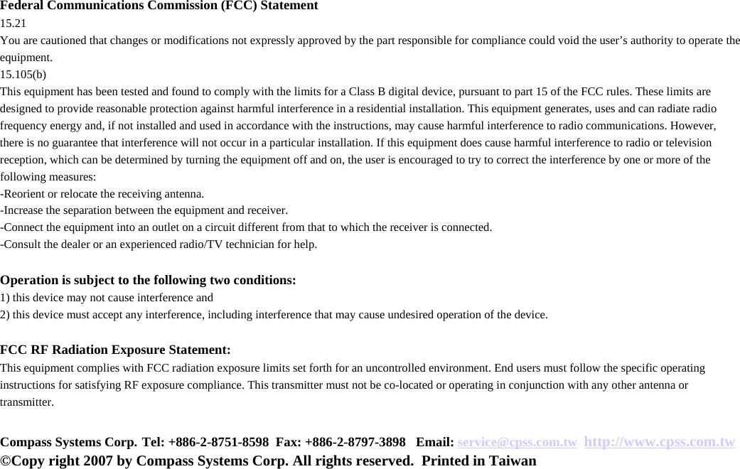 Federal Communications Commission (FCC) Statement15.21You are cautioned that changes or modifications not expressly approved by the part responsible for compliance could void the user’s authority to operate the equipment.15.105(b)This equipment has been tested and found to comply with the limits for a Class B digital device, pursuant to part 15 of the FCC rules. These limits are designed to provide reasonable protection against harmful interference in a residential installation. This equipment generates, uses and can radiate radio frequency energy and, if not installed and used in accordance with the instructions, may cause harmful interference to radio communications. However, there is no guarantee that interference will not occur in a particular installation. If this equipment does cause harmful interference to radio or television reception, which can be determined by turning the equipment off and on, the user is encouraged to try to correct the interference by one or more of the following measures:-Reorient or relocate the receiving antenna.-Increase the separation between the equipment and receiver.-Connect the equipment into an outlet on a circuit different from that to which the receiver is connected.-Consult the dealer or an experienced radio/TV technician for help.Operation is subject to the following two conditions:1) this device may not cause interference and2) this device must accept any interference, including interference that may cause undesired operation of the device.FCC RF Radiation Exposure Statement:This equipment complies with FCC radiation exposure limits set forth for an uncontrolled environment. End users must follow the specific operating instructions for satisfying RF exposure compliance. This transmitter must not be co-located or operating in conjunction with any other antenna or transmitter. Compass Systems Corp. Tel: +886-2-8751-8598 Fax: +886-2-8797-3898   Email: service@cpss.com.tw http://www.cpss.com.tw©Copy right 2007 by Compass Systems Corp. All rights reserved. Printed in Taiwan