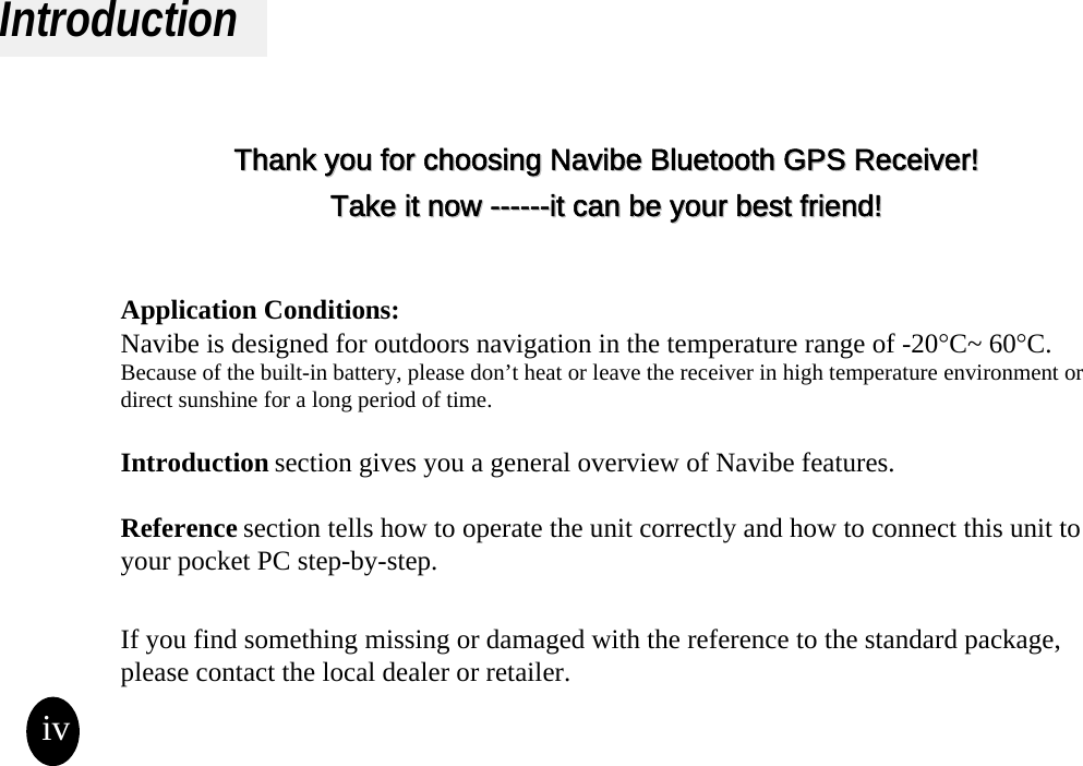 IntroductionThank you for choosing Thank you for choosing Navibe Bluetooth GPS ReceiverNavibe Bluetooth GPS Receiver!!Take it now Take it now ------------it can be your best friend!it can be your best friend!Application Conditions:Navibe is designed for outdoors navigation in the temperature range of -20°C~ 60°C.Because of the built-in battery, please don’t heat or leave the receiver in high temperature environment or direct sunshine for a long period of time.  Introduction section gives you a general overview of Navibe features.Reference section tells how to operate the unit correctly and how to connect this unit to your pocket PC step-by-step.If you find something missing or damaged with the reference to the standard package, please contact the local dealer or retailer.iv