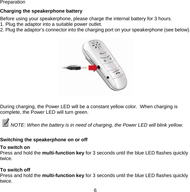 Preparation  Charging the speakerphone battery  Before using your speakerphone, please charge the internal battery for 3 hours.  1. Plug the adaptor into a suitable power outlet.  2. Plug the adaptor’s connector into the charging port on your speakerphone (see below).     During charging, the Power LED will be a constant yellow color.  When charging is complete, the Power LED will turn green. NOTE: When the battery is in need of charging, the Power LED will blink yellow.  Switching the speakerphone on or off  To switch on  Press and hold the multi-function key for 3 seconds until the blue LED flashes quickly twice.   To switch off  Press and hold the multi-function key for 3 seconds until the blue LED flashes quickly twice.     6