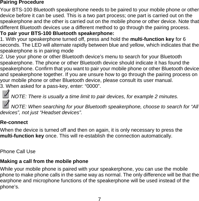 Pairing Procedure  Your BTS-100 Bluetooth speakerphone needs to be paired to your mobile phone or other device before it can be used. This is a two part process; one part is carried out on the speakerphone and the other is carried out on the mobile phone or other device. Note that different Bluetooth devices use a different method to go through the pairing process.  To pair your BTS-100 Bluetooth speakerphone:  1. With your speakerphone turned off, press and hold the multi-function key for 6 seconds. The LED will alternate rapidly between blue and yellow, which indicates that the speakerphone is in pairing mode  2. Use your phone or other Bluetooth device’s menu to search for your Bluetooth speakerphone. The phone or other Bluetooth device should indicate it has found the speakerphone. Confirm that you want to pair your mobile phone or other Bluetooth device and speakerphone together. If you are unsure how to go through the pairing process on your mobile phone or other Bluetooth device, please consult its user manual.  3. When asked for a pass-key, enter: “0000”.  NOTE: There is usually a time limit to pair devices, for example 2 minutes.  NOTE: When searching for your Bluetooth speakerphone, choose to search for “All devices”, not just “Headset devices”. Re-connect  When the device is turned off and then on again, it is only necessary to press the multi-function key once. This will re-establish the connection automatically.   Phone Call Use  Making a call from the mobile phone  While your mobile phone is paired with your speakerphone, you can use the mobile phone to make phone calls in the same way as normal. The only difference will be that the earphone and microphone functions of the speakerphone will be used instead of the phone’s.     7